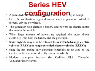 Series HEV
configuration
• A series hybrid is like a battery electric vehicle (BEV) in design.
• Here, the combustion engine drives an electric generator instead of
directly driving the wheels.
• The generator both charges a battery and powers an electric motor
that moves the vehicle.
• When large amounts of power are required, the motor draws
electricity from both the battery and the generator.
• Series hybrids may also be referred to as extended-range electric
vehicles (EREVs) or range-extended electric vehicles (REEVs)
• since the gas engine only generates electricity to be used by the
electric motor and never directly drives the wheels.
• Modern examples include the Cadillac ELR, Chevrolet
Volt, and Fisker Karma.
 