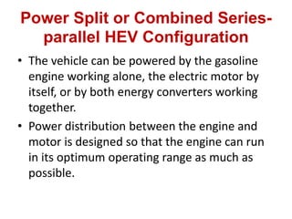 Power Split or Combined Series-
parallel HEV Configuration
• The vehicle can be powered by the gasoline
engine working alone, the electric motor by
itself, or by both energy converters working
together.
• Power distribution between the engine and
motor is designed so that the engine can run
in its optimum operating range as much as
possible.
 