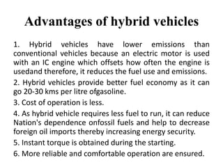 Advantages of hybrid vehicles
1. Hybrid vehicles have lower emissions than
conventional vehicles because an electric motor is used
with an IC engine which offsets how often the engine is
usedand therefore, it reduces the fuel use and emissions.
2. Hybrid vehicles provide better fuel economy as it can
go 20-30 kms per litre ofgasoline.
3. Cost of operation is less.
4. As hybrid vehicle requires less fuel to run, it can reduce
Nation's dependence onfossil fuels and help to decrease
foreign oil imports thereby increasing energy security.
5. Instant torque is obtained during the starting.
6. More reliable and comfortable operation are ensured.
 