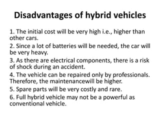 Disadvantages of hybrid vehicles
1. The initial cost will be very high i.e., higher than
other cars.
2. Since a lot of batteries will be needed, the car will
be very heavy.
3. As there are electrical components, there is a risk
of shock during an accident.
4. The vehicle can be repaired only by professionals.
Therefore, the maintenancewill be higher.
5. Spare parts will be very costly and rare.
6. Full hybrid vehicle may not be a powerful as
conventional vehicle.
 