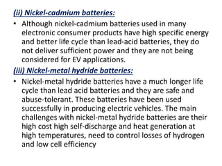 (ii) Nickel-cadmium batteries:
• Although nickel-cadmium batteries used in many
electronic consumer products have high specific energy
and better life cycle than lead-acid batteries, they do
not deliver sufficient power and they are not being
considered for EV applications.
(iii) Nickel-metal hydride batteries:
• Nickel-metal hydride batteries have a much longer life
cycle than lead acid batteries and they are safe and
abuse-tolerant. These batteries have been used
successfully in producing electric vehicles. The main
challenges with nickel-metal hydride batteries are their
high cost high self-discharge and heat generation at
high temperatures, need to control losses of hydrogen
and low cell efficiency
 
