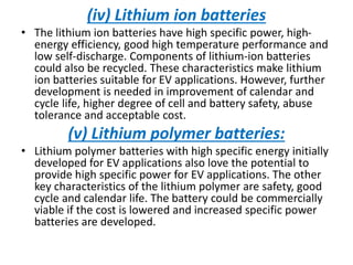 (iv) Lithium ion batteries
• The lithium ion batteries have high specific power, high-
energy efficiency, good high temperature performance and
low self-discharge. Components of lithium-ion batteries
could also be recycled. These characteristics make lithium
ion batteries suitable for EV applications. However, further
development is needed in improvement of calendar and
cycle life, higher degree of cell and battery safety, abuse
tolerance and acceptable cost.
(v) Lithium polymer batteries:
• Lithium polymer batteries with high specific energy initially
developed for EV applications also love the potential to
provide high specific power for EV applications. The other
key characteristics of the lithium polymer are safety, good
cycle and calendar life. The battery could be commercially
viable if the cost is lowered and increased specific power
batteries are developed.
 