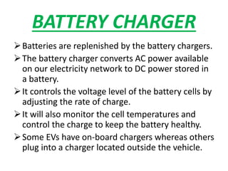 BATTERY CHARGER
Batteries are replenished by the battery chargers.
The battery charger converts AC power available
on our electricity network to DC power stored in
a battery.
It controls the voltage level of the battery cells by
adjusting the rate of charge.
It will also monitor the cell temperatures and
control the charge to keep the battery healthy.
Some EVs have on-board chargers whereas others
plug into a charger located outside the vehicle.
 