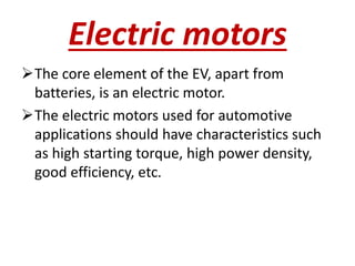 Electric motors
The core element of the EV, apart from
batteries, is an electric motor.
The electric motors used for automotive
applications should have characteristics such
as high starting torque, high power density,
good efficiency, etc.
 