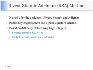 Rivest Shamir Adelman (RSA) Method
 Named after the designers: Rivest, Shamir, and Adleman
 Public-key cryptosystem and digital signature scheme.
 Based on difficulty of factoring large integers
 For large primes p & q, n = pq
 Public key e and private key d calculated
14
 