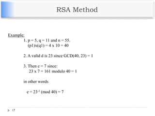 RSA Method
17
Example:
1. p = 5, q = 11 and n = 55.
(p1)x(q1) = 4 x 10 = 40
2. A valid d is 23 since GCD(40, 23) = 1
3. Then e = 7 since:
23 x 7 = 161 modulo 40 = 1
in other words
e = 23-1 (mod 40) = 7
 