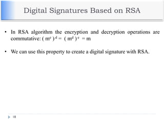 Digital Signatures Based on RSA
18
• In RSA algorithm the encryption and decryption operations are
commutative: ( me ) d = ( md ) e = m
• We can use this property to create a digital signature with RSA.
 