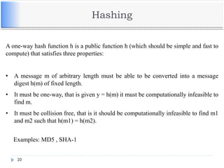 Hashing
20
A one-way hash function h is a public function h (which should be simple and fast to
compute) that satisfies three properties:
• A message m of arbitrary length must be able to be converted into a message
digest h(m) of fixed length.
• It must be one-way, that is given y = h(m) it must be computationally infeasible to
find m.
• It must be collision free, that is it should be computationally infeasible to find m1
and m2 such that h(m1) = h(m2).
Examples: MD5 , SHA-1
 