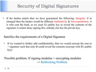 Security of Digital Signatures
24
• If the hashes match then we have guaranteed the following: Integrity: if m
changed then the hashes would be different Authenticity & Non-repudiation: A
is who sent the hash, as we used A’s public key to reveal the contents of the
signature A cannot deny signing this, nobody else has the private key.
Satisfies the requirements of a Digital Signature
• If we wanted to further add confidentiality, then we would encrypt the sent m
+ signature such that only B could reveal the contents (encrypt with B’s public
key)
Possible problem: If signing modulus > encrypting modulus
-> Reblocking Problem
 