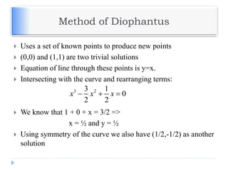 Method of Diophantus
 Uses a set of known points to produce new points
 (0,0) and (1,1) are two trivial solutions
 Equation of line through these points is y=x.
 Intersecting with the curve and rearranging terms:
 We know that 1 + 0 + x = 3/2 =>
x = ½ and y = ½
 Using symmetry of the curve we also have (1/2,-1/2) as another
solution
3 23 1
0
2 2
x x x  
 