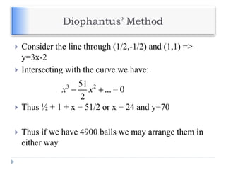 Diophantus’ Method
 Consider the line through (1/2,-1/2) and (1,1) =>
y=3x-2
 Intersecting with the curve we have:
 Thus ½ + 1 + x = 51/2 or x = 24 and y=70
 Thus if we have 4900 balls we may arrange them in
either way
3 251
... 0
2
x x  
 