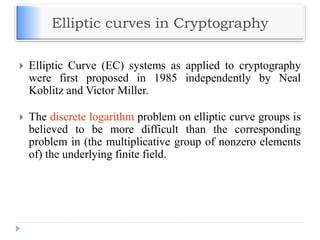 Elliptic curves in Cryptography
 Elliptic Curve (EC) systems as applied to cryptography
were first proposed in 1985 independently by Neal
Koblitz and Victor Miller.
 The discrete logarithm problem on elliptic curve groups is
believed to be more difficult than the corresponding
problem in (the multiplicative group of nonzero elements
of) the underlying finite field.
 