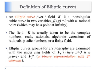 Definition of Elliptic curves
 An elliptic curve over a field K is a nonsingular
cubic curve in two variables, f(x,y) =0 with a rational
point (which may be a point at infinity).
 The field K is usually taken to be the complex
numbers, reals, rationals, algebraic extensions of
rationals, p-adic numbers, or a finite field.
 Elliptic curves groups for cryptography are examined
with the underlying fields of Fp (where p>3 is a
prime) and F2
m (a binary representation with 2m
elements).
 