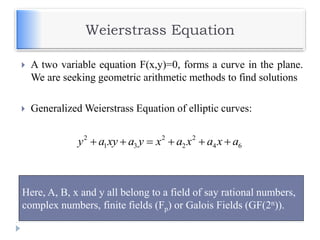 Weierstrass Equation
 A two variable equation F(x,y)=0, forms a curve in the plane.
We are seeking geometric arithmetic methods to find solutions
 Generalized Weierstrass Equation of elliptic curves:
2 2 2
1 3 2 4 6y a xy a y x a x a x a     
Here, A, B, x and y all belong to a field of say rational numbers,
complex numbers, finite fields (Fp) or Galois Fields (GF(2n)).
 