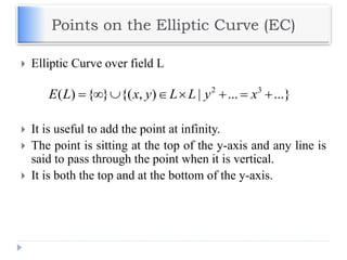Points on the Elliptic Curve (EC)
 Elliptic Curve over field L
 It is useful to add the point at infinity.
 The point is sitting at the top of the y-axis and any line is
said to pass through the point when it is vertical.
 It is both the top and at the bottom of the y-axis.
2 3
( ) { } {( , ) | ... ...}E L x y L L y x       
 