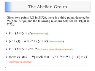 The Abelian Group
 P + Q = Q + P (commutativity)
 (P + Q) + R = P + (Q + R) (associativity)
 P + O = O + P = P (existence of an identity element)
 there exists ( − P) such that − P + P = P + ( − P) = O
(existence of inverses)
Given two points P,Q in E(Fp), there is a third point, denoted by
P+Q on E(Fp), and the following relations hold for all P,Q,R in
E(Fp).
 