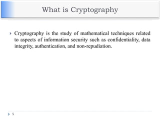 What is Cryptography
 Cryptography is the study of mathematical techniques related
to aspects of information security such as confidentiality, data
integrity, authentication, and non-repudiation.
5
 
