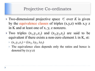 Projective Co-ordinates
 Two-dimensional projective space over K is given
by the equivalence classes of triples (x,y,z) with x,y z
in K and at least one of x, y, z nonzero.
 Two triples (x1,y1,z1) and (x2,y2,z2) are said to be
equivalent if there exists a non-zero element λ in K, st:
 (x1,y1,z1) = (λx2, λy2, λz2)
 The equivalence class depends only the ratios and hence is
denoted by (x:y:z)
2
KP
 