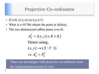 Projective Co-ordinates
 If z≠0, (x:y:z)=(x/z:y/z:1)
 What is z=0? We obtain the point at infinity.
 The two dimensional affine plane over K:
2
2 2
{( , ) }
Hence using,
( , ) ( : :1)
K
K K
A x y K K
x y X Y
A P
  

 
 There are advantages with projective co-ordinates from
 the implementation point of view
 
