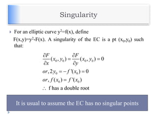 Singularity
 For an elliptic curve y2=f(x), define
F(x,y)=y2-F(x). A singularity of the EC is a pt (x0,y0) such
that:
0 0 0 0
0 0
0 0
( , ) ( , ) 0
,2 '( ) 0
, ( ) '( )
f has a double root
F F
x y x y
x y
or y f x
or f x f x
 
 
 
  


It is usual to assume the EC has no singular points
 