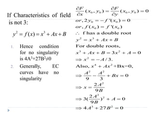 1. Hence condition
for no singularity
is 4A3+27B2≠0
2. Generally, EC
curves have no
singularity
0 0 0 0
0 0
0 0
2 3
3 2
2
4 2
2 2
2
2
2
3 2
( , ) ( , ) 0
, 2 '( ) 0
, ( ) '( )
f has a double root
For double roots,
3 0
/ 3.
Also, +Bx=0,
0
9 3
2
9
2
3( ) 0
9
4 27 0
F F
x y x y
x y
or y f x
or f x f x
y x Ax B
x Ax B x A
x A
x Ax
A A
Bx
A
x
B
A
A
B
A B
 
 
 
  


  
    
  

   
 
  
  
2 3
( )y f x x Ax B   
If Characteristics of field
is not 3:
 