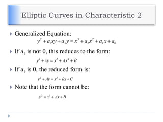 Elliptic Curves in Characteristic 2
 Generalized Equation:
 If a1 is not 0, this reduces to the form:
 If a1 is 0, the reduced form is:
 Note that the form cannot be:
2 3 2
y xy x Ax B   
2 3 2
1 3 2 4 6y a xy a y x a x a x a     
2 3
y Ay x Bx C   
2 3
y x Ax B  
 