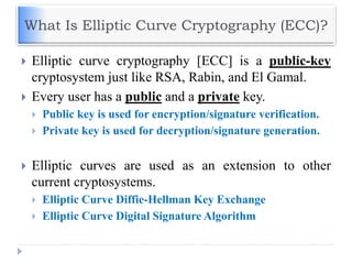 What Is Elliptic Curve Cryptography (ECC)?
 Elliptic curve cryptography [ECC] is a public-key
cryptosystem just like RSA, Rabin, and El Gamal.
 Every user has a public and a private key.
 Public key is used for encryption/signature verification.
 Private key is used for decryption/signature generation.
 Elliptic curves are used as an extension to other
current cryptosystems.
 Elliptic Curve Diffie-Hellman Key Exchange
 Elliptic Curve Digital Signature Algorithm
 
