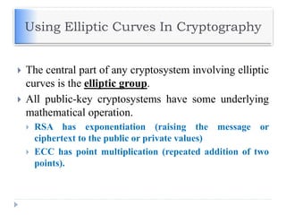 Using Elliptic Curves In Cryptography
 The central part of any cryptosystem involving elliptic
curves is the elliptic group.
 All public-key cryptosystems have some underlying
mathematical operation.
 RSA has exponentiation (raising the message or
ciphertext to the public or private values)
 ECC has point multiplication (repeated addition of two
points).
 