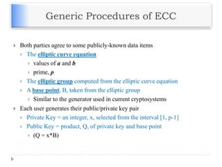 Generic Procedures of ECC
 Both parties agree to some publicly-known data items
 The elliptic curve equation
 values of a and b
 prime, p
 The elliptic group computed from the elliptic curve equation
 A base point, B, taken from the elliptic group
 Similar to the generator used in current cryptosystems
 Each user generates their public/private key pair
 Private Key = an integer, x, selected from the interval [1, p-1]
 Public Key = product, Q, of private key and base point
 (Q = x*B)
 