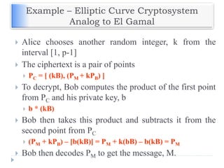 Example – Elliptic Curve Cryptosystem
Analog to El Gamal
 Alice chooses another random integer, k from the
interval [1, p-1]
 The ciphertext is a pair of points
 PC = [ (kB), (PM + kPB) ]
 To decrypt, Bob computes the product of the first point
from PC and his private key, b
 b * (kB)
 Bob then takes this product and subtracts it from the
second point from PC
 (PM + kPB) – [b(kB)] = PM + k(bB) – b(kB) = PM
 Bob then decodes PM to get the message, M.
 