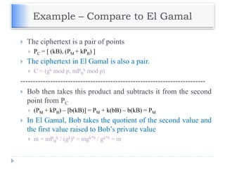 Example – Compare to El Gamal
 The ciphertext is a pair of points
 PC = [ (kB), (PM + kPB) ]
 The ciphertext in El Gamal is also a pair.
 C = (gk mod p, mPB
k mod p)
--------------------------------------------------------------------------
 Bob then takes this product and subtracts it from the second
point from PC
 (PM + kPB) – [b(kB)] = PM + k(bB) – b(kB) = PM
 In El Gamal, Bob takes the quotient of the second value and
the first value raised to Bob’s private value
 m = mPB
k / (gk)b = mgk*b / gk*b = m
 