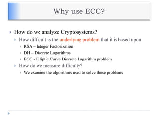 Why use ECC?
 How do we analyze Cryptosystems?
 How difficult is the underlying problem that it is based upon
 RSA – Integer Factorization
 DH – Discrete Logarithms
 ECC - Elliptic Curve Discrete Logarithm problem
 How do we measure difficulty?
 We examine the algorithms used to solve these problems
 