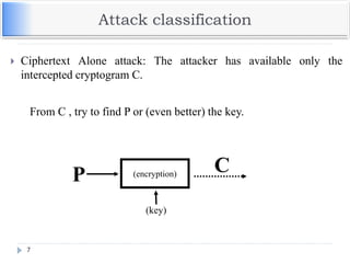 Attack classification
7
(encryption)
(key)
CP
 Ciphertext Alone attack: The attacker has available only the
intercepted cryptogram C.
From C , try to find P or (even better) the key.
 