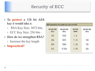 Security of ECC
 To protect a 128 bit AES
key it would take a:
 RSA Key Size: 3072 bits
 ECC Key Size: 256 bits
 How do we strengthen RSA?
 Increase the key length
 Impractical?
 