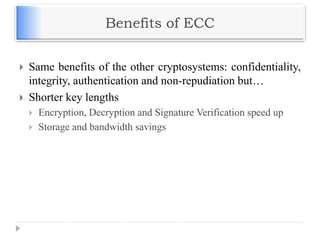 Benefits of ECC
 Same benefits of the other cryptosystems: confidentiality,
integrity, authentication and non-repudiation but…
 Shorter key lengths
 Encryption, Decryption and Signature Verification speed up
 Storage and bandwidth savings
 