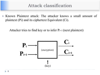 Attack classification
8
 Known Plaintext attack: The attacker knows a small amount of
plaintext (Pi) and its ciphertext Equivalent (Ci).
(encryption)
(key)
Ci
Pi
Ci+1
Pi+1
Attacker tries to find key or to infer Pi+1 (next plaintext)
 