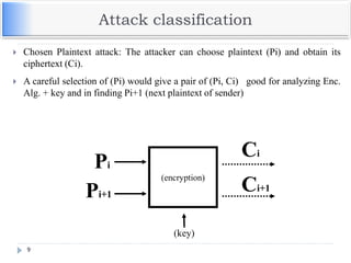 Attack classification
9
 Chosen Plaintext attack: The attacker can choose plaintext (Pi) and obtain its
ciphertext (Ci).
 A careful selection of (Pi) would give a pair of (Pi, Ci) good for analyzing Enc.
Alg. + key and in finding Pi+1 (next plaintext of sender)
(encryption)
(key)
Ci
Pi
Ci+1
Pi+1
 