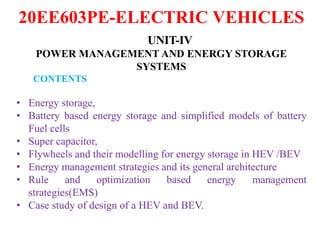 20EE603PE-ELECTRIC VEHICLES
UNIT-IV
POWER MANAGEMENT AND ENERGY STORAGE
SYSTEMS
CONTENTS
• Energy storage,
• Battery based energy storage and simplified models of battery
Fuel cells
• Super capacitor,
• Flywheels and their modelling for energy storage in HEV /BEV
• Energy management strategies and its general architecture
• Rule and optimization based energy management
strategies(EMS)
• Case study of design of a HEV and BEV.
 