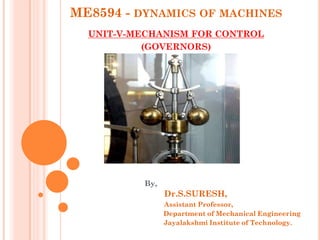 ME8594 - DYNAMICS OF MACHINES
UNIT-V-MECHANISM FOR CONTROL
(GOVERNORS)
By,
Dr.S.SURESH,
Assistant Professor,
Department of Mechanical Engineering
Jayalakshmi Institute of Technology.
 