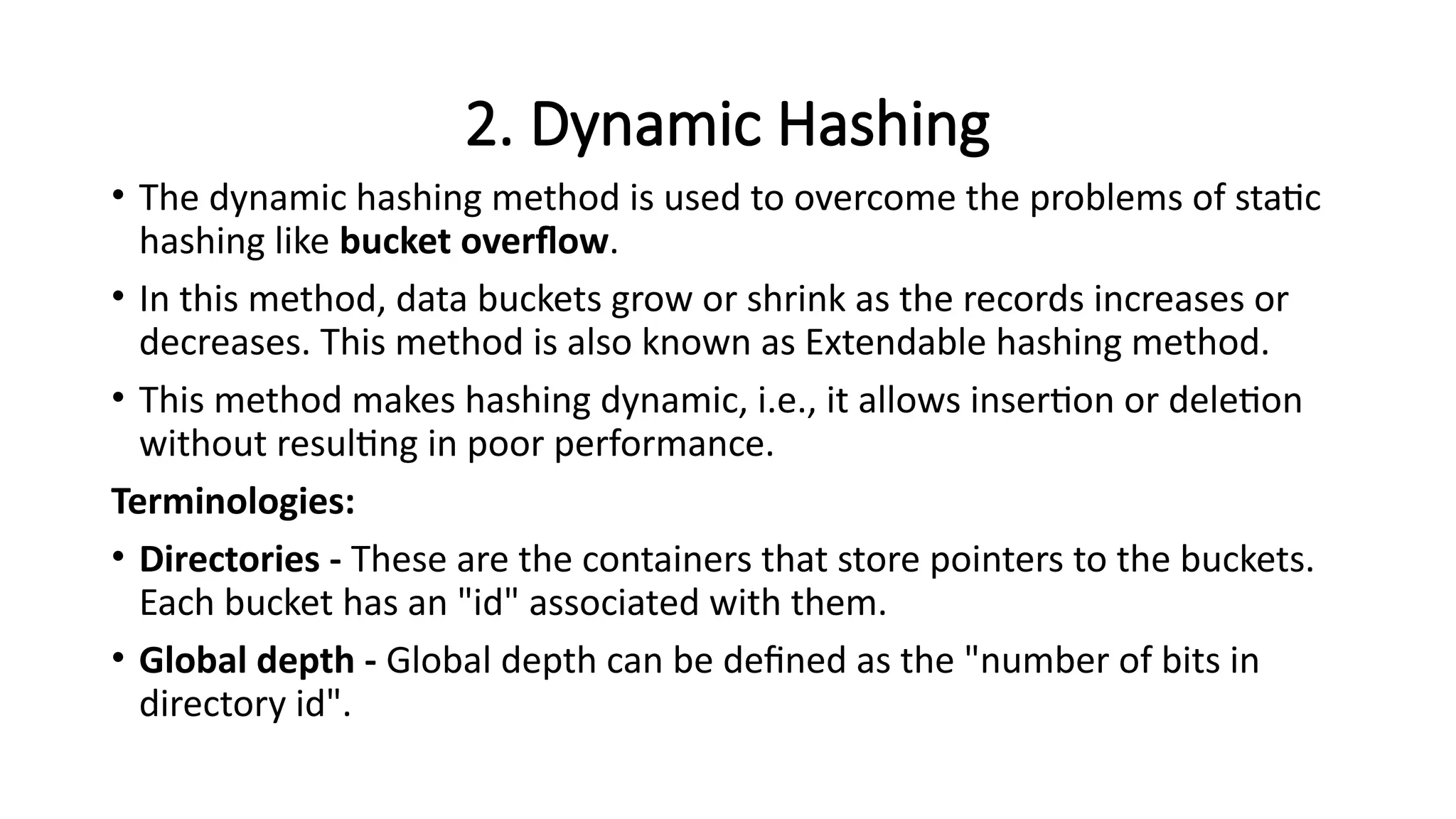 2. Dynamic Hashing
• The dynamic hashing method is used to overcome the problems of static
hashing like bucket overflow.
• In this method, data buckets grow or shrink as the records increases or
decreases. This method is also known as Extendable hashing method.
• This method makes hashing dynamic, i.e., it allows insertion or deletion
without resulting in poor performance.
Terminologies:
• Directories - These are the containers that store pointers to the buckets.
Each bucket has an "id" associated with them.
• Global depth - Global depth can be defined as the "number of bits in
directory id".
 
