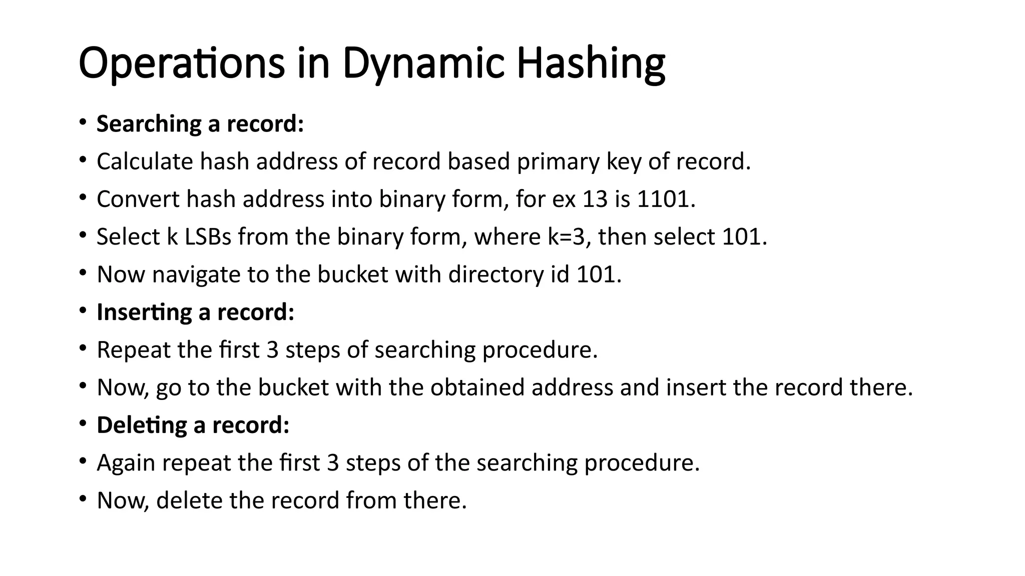 Operations in Dynamic Hashing
• Searching a record:
• Calculate hash address of record based primary key of record.
• Convert hash address into binary form, for ex 13 is 1101.
• Select k LSBs from the binary form, where k=3, then select 101.
• Now navigate to the bucket with directory id 101.
• Inserting a record:
• Repeat the first 3 steps of searching procedure.
• Now, go to the bucket with the obtained address and insert the record there.
• Deleting a record:
• Again repeat the first 3 steps of the searching procedure.
• Now, delete the record from there.
 