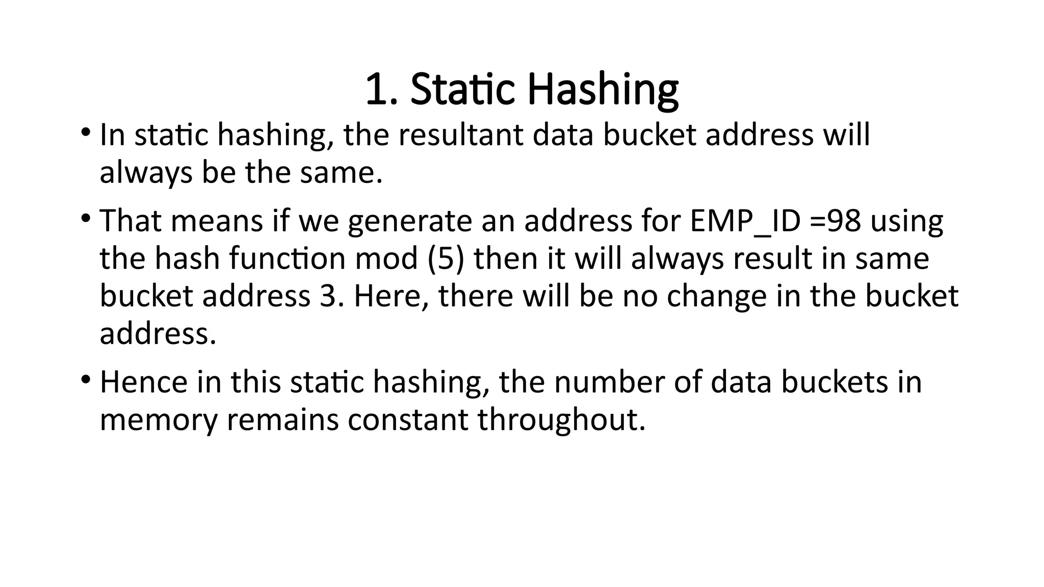 1. Static Hashing
• In static hashing, the resultant data bucket address will
always be the same.
• That means if we generate an address for EMP_ID =98 using
the hash function mod (5) then it will always result in same
bucket address 3. Here, there will be no change in the bucket
address.
• Hence in this static hashing, the number of data buckets in
memory remains constant throughout.
 