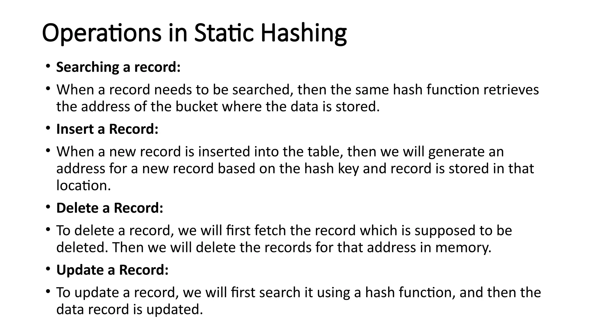 Operations in Static Hashing
• Searching a record:
• When a record needs to be searched, then the same hash function retrieves
the address of the bucket where the data is stored.
• Insert a Record:
• When a new record is inserted into the table, then we will generate an
address for a new record based on the hash key and record is stored in that
location.
• Delete a Record:
• To delete a record, we will first fetch the record which is supposed to be
deleted. Then we will delete the records for that address in memory.
• Update a Record:
• To update a record, we will first search it using a hash function, and then the
data record is updated.
 