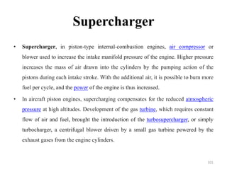 Supercharger
• Supercharger, in piston-type internal-combustion engines, air compressor or
blower used to increase the intake manifold pressure of the engine. Higher pressure
increases the mass of air drawn into the cylinders by the pumping action of the
pistons during each intake stroke. With the additional air, it is possible to burn more
fuel per cycle, and the power of the engine is thus increased.
• In aircraft piston engines, supercharging compensates for the reduced atmospheric
pressure at high altitudes. Development of the gas turbine, which requires constant
flow of air and fuel, brought the introduction of the turbosupercharger, or simply
turbocharger, a centrifugal blower driven by a small gas turbine powered by the
exhaust gases from the engine cylinders.
101
 