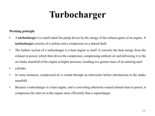 Turbocharger
Working principle
• A turbocharger is a small radial fan pump driven by the energy of the exhaust gases of an engine. A
turbocharger consists of a turbine and a compressor on a shared shaft.
• The turbine section of a turbocharger is a heat engine in itself. It converts the heat energy from the
exhaust to power, which then drives the compressor, compressing ambient air and delivering it to the
air intake manifold of the engine at higher pressure, resulting in a greater mass of air entering each
• cylinder.
• In some instances, compressed air is routed through an intercooler before introduction to the intake
manifold.
• Because a turbocharger is a heat engine, and is converting otherwise wasted exhaust heat to power, it
compresses the inlet air to the engine more efficiently than a supercharger.
104
 