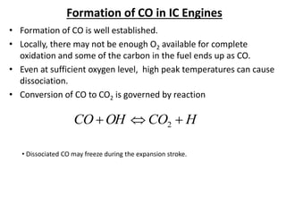 Formation of CO in IC Engines
• Formation of CO is well established.
• Locally, there may not be enough O2 available for complete
oxidation and some of the carbon in the fuel ends up as CO.
• Even at sufficient oxygen level, high peak temperatures can cause
dissociation.
• Conversion of CO to CO2 is governed by reaction
H
CO
OH
CO 

 2
• Dissociated CO may freeze during the expansion stroke.
 