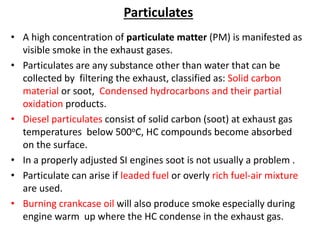 Particulates
• A high concentration of particulate matter (PM) is manifested as
visible smoke in the exhaust gases.
• Particulates are any substance other than water that can be
collected by filtering the exhaust, classified as: Solid carbon
material or soot, Condensed hydrocarbons and their partial
oxidation products.
• Diesel particulates consist of solid carbon (soot) at exhaust gas
temperatures below 500oC, HC compounds become absorbed
on the surface.
• In a properly adjusted SI engines soot is not usually a problem .
• Particulate can arise if leaded fuel or overly rich fuel-air mixture
are used.
• Burning crankcase oil will also produce smoke especially during
engine warm up where the HC condense in the exhaust gas.
 