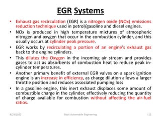 EGR Systems
• Exhaust gas recirculation (EGR) is a nitrogen oxide (NOx) emissions
reduction technique used in petrol/gasoline and diesel engines.
• NOx is produced in high temperature mixtures of atmospheric
nitrogen and oxygen that occur in the combustion cylinder, and this
usually occurs at cylinder peak pressure.
• EGR works by recirculating a portion of an engine's exhaust gas
back to the engine cylinders.
• This dilutes the Oxygen in the incoming air stream and provides
gases to act as absorbents of combustion heat to reduce peak in-
cylinder temperatures.
• Another primary benefit of external EGR valves on a spark ignition
engine is an increase in efficiency, as charge dilution allows a larger
throttle position and reduces associated pumping loss
• In a gasoline engine, this inert exhaust displaces some amount of
combustible charge in the cylinder, effectively reducing the quantity
of charge available for combustion without affecting the air-fuel
ratios.
8/29/2022 Basic Automobile Engineering 112
 