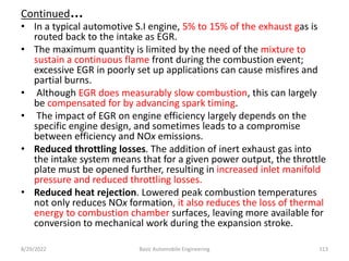 Continued…
• In a typical automotive S.I engine, 5% to 15% of the exhaust gas is
routed back to the intake as EGR.
• The maximum quantity is limited by the need of the mixture to
sustain a continuous flame front during the combustion event;
excessive EGR in poorly set up applications can cause misfires and
partial burns.
• Although EGR does measurably slow combustion, this can largely
be compensated for by advancing spark timing.
• The impact of EGR on engine efficiency largely depends on the
specific engine design, and sometimes leads to a compromise
between efficiency and NOx emissions.
• Reduced throttling losses. The addition of inert exhaust gas into
the intake system means that for a given power output, the throttle
plate must be opened further, resulting in increased inlet manifold
pressure and reduced throttling losses.
• Reduced heat rejection. Lowered peak combustion temperatures
not only reduces NOx formation, it also reduces the loss of thermal
energy to combustion chamber surfaces, leaving more available for
conversion to mechanical work during the expansion stroke.
8/29/2022 Basic Automobile Engineering 113
 