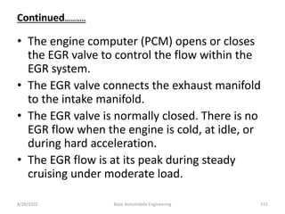 Continued………..
• The engine computer (PCM) opens or closes
the EGR valve to control the flow within the
EGR system.
• The EGR valve connects the exhaust manifold
to the intake manifold.
• The EGR valve is normally closed. There is no
EGR flow when the engine is cold, at idle, or
during hard acceleration.
• The EGR flow is at its peak during steady
cruising under moderate load.
8/29/2022 Basic Automobile Engineering 115
 